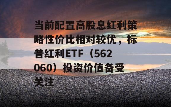 当前配置高股息红利策略性价比相对较优，标普红利ETF（562060）投资价值备受关注